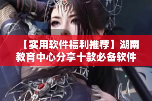 【实用软件福利推荐】湖南教育中心分享十款必备软件，提升工作效率！