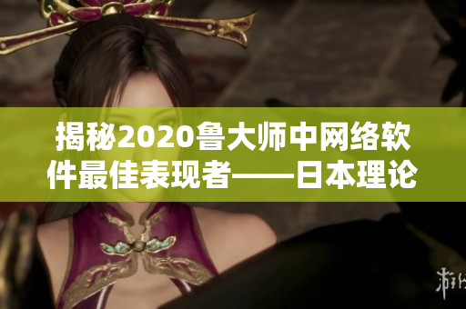 揭秘2020鲁大师中网络软件最佳表现者——日本理论电线