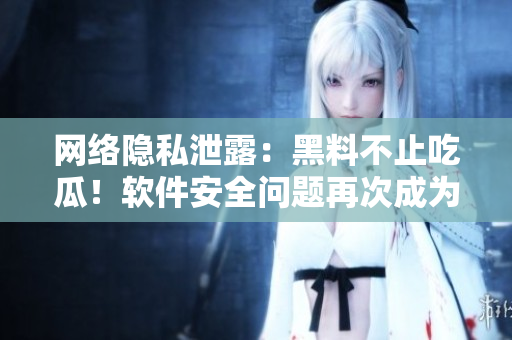 网络隐私泄露：黑料不止吃瓜！软件安全问题再次成为舆论焦点