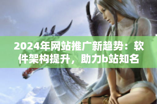 2024年网站推广新趋势：软件架构提升，助力b站知名度大涨
