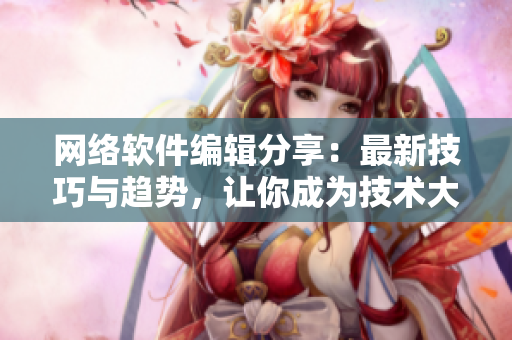 网络软件编辑分享：最新技巧与趋势，让你成为技术大牛！