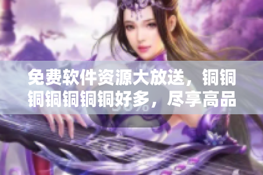免费软件资源大放送，铜铜铜铜铜铜铜好多，尽享高品质软件服务