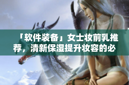「软件装备」女士妆前乳推荐，清新保湿提升妆容的必需品！