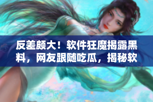 反差颇大！软件狂魔揭露黑料，网友跟随吃瓜，揭秘软件背后故事