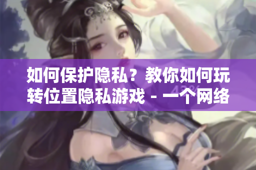 如何保护隐私？教你如何玩转位置隐私游戏 - 一个网络软件编辑的分享