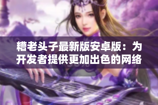 糟老头子最新版安卓版：为开发者提供更加出色的网络编程体验