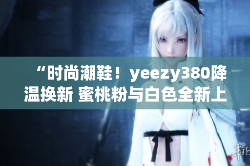 “时尚潮鞋！yeezy380降温换新 蜜桃粉与白色全新上市”