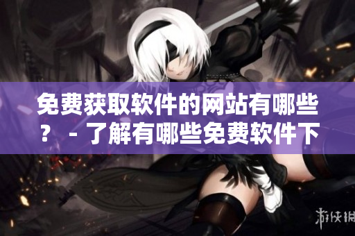 免费获取软件的网站有哪些？ - 了解有哪些免费软件下载网站