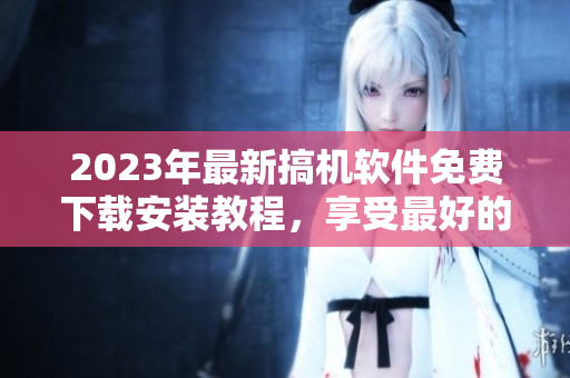 2023年最新搞机软件免费下载安装教程，享受最好的使用体验