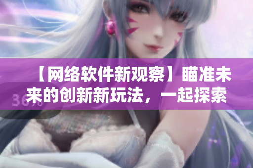 【网络软件新观察】瞄准未来的创新新玩法，一起探索网络软件的无限可能！