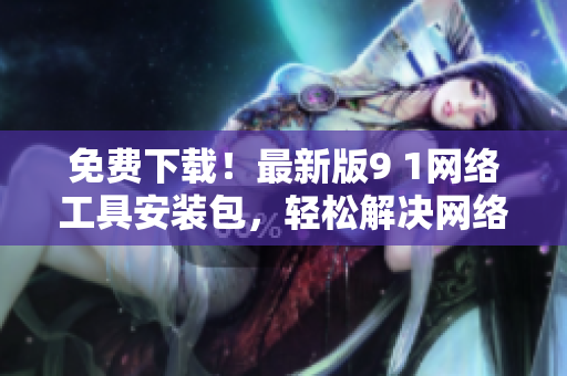 免费下载！最新版9 1网络工具安装包，轻松解决网络问题！