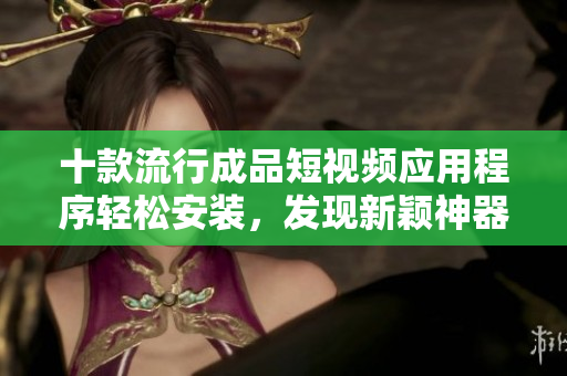十款流行成品短视频应用程序轻松安装，发现新颖神器