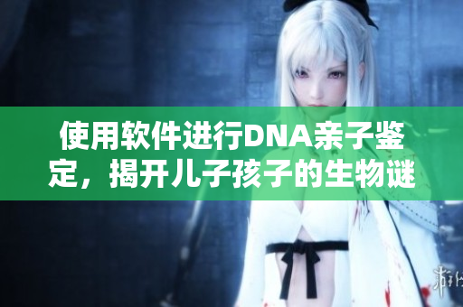 使用软件进行DNA亲子鉴定，揭开儿子孩子的生物谜团