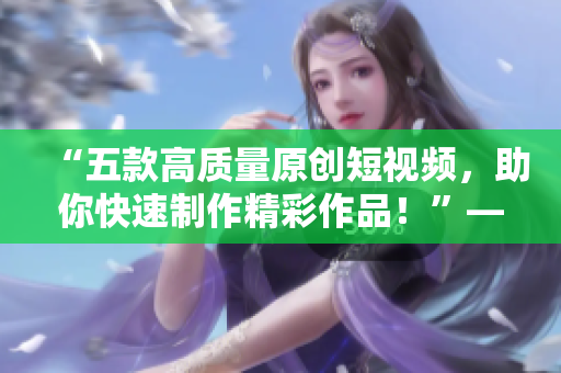 “五款高质量原创短视频，助你快速制作精彩作品！”——多款成品短视频软件的推荐下载