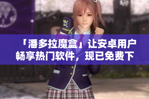 「潘多拉魔盒」让安卓用户畅享热门软件，现已免费下载！