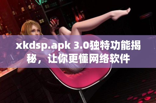 xkdsp.apk 3.0独特功能揭秘，让你更懂网络软件