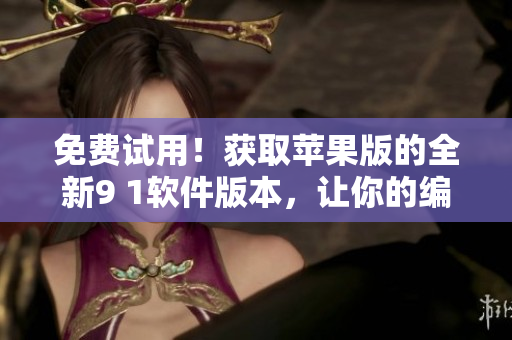免费试用！获取苹果版的全新9 1软件版本，让你的编辑工作更加高效！