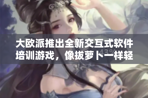 大欧派推出全新交互式软件培训游戏，像拔萝卜一样轻松获取技能