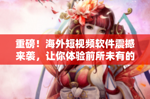 重磅！海外短视频软件震撼来袭，让你体验前所未有的内容创作！