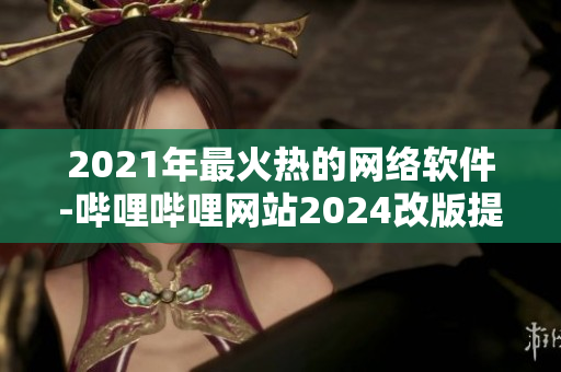 2021年最火热的网络软件-哔哩哔哩网站2024改版提升用户体验