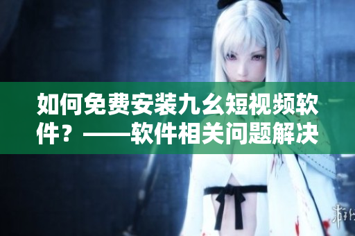 如何免费安装九幺短视频软件？——软件相关问题解决