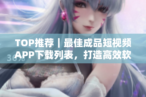 TOP推荐｜最佳成品短视频APP下载列表，打造高效软件使用体验！