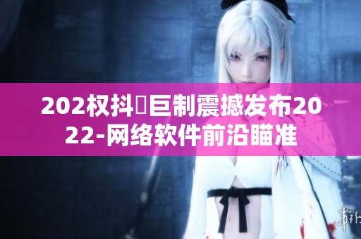 202权抖抈巨制震撼发布2022-网络软件前沿瞄准