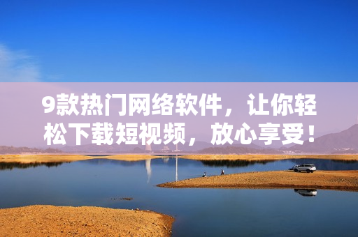 9款热门网络软件，让你轻松下载短视频，放心享受！