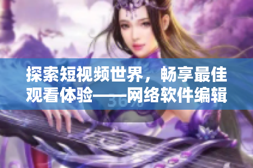 探索短视频世界，畅享最佳观看体验——网络软件编辑推荐的短视频网站