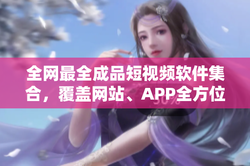 全网最全成品短视频软件集合，覆盖网站、APP全方位推荐！
