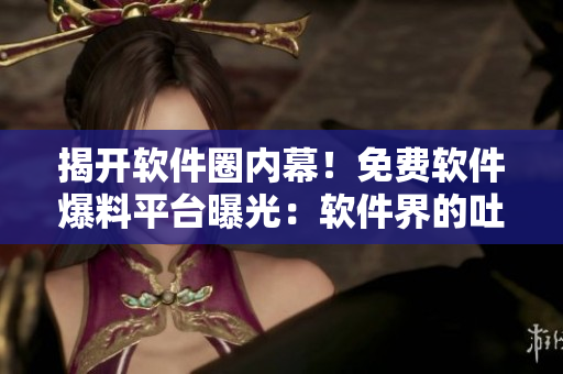 揭开软件圈内幕！免费软件爆料平台曝光：软件界的吐槽神器