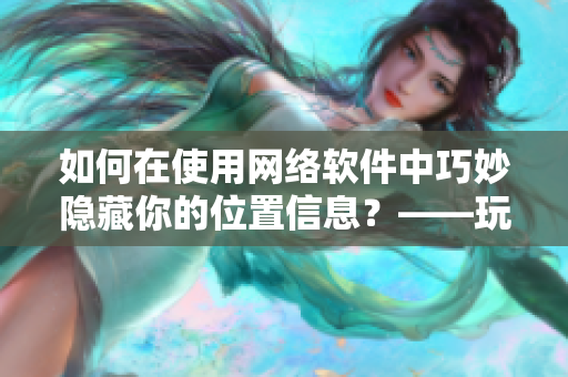 如何在使用网络软件中巧妙隐藏你的位置信息？——玩转隐私位置游戏