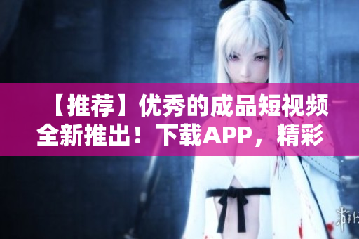 【推荐】优秀的成品短视频全新推出！下载APP，精彩创作从此开始！