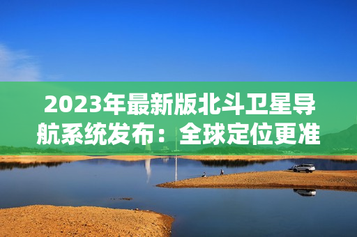 2023年最新版北斗卫星导航系统发布：全球定位更准确、更可靠