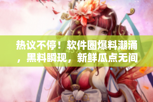 热议不停！软件圈爆料潮涌，黑料瞬现，新鲜瓜点无间断