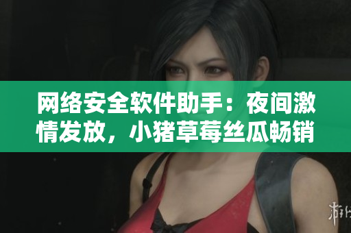 网络安全软件助手：夜间激情发放，小猪草莓丝瓜畅销推荐！