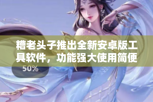 糟老头子推出全新安卓版工具软件，功能强大使用简便，值得期待！