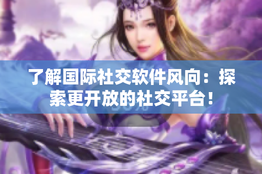 了解国际社交软件风向：探索更开放的社交平台！