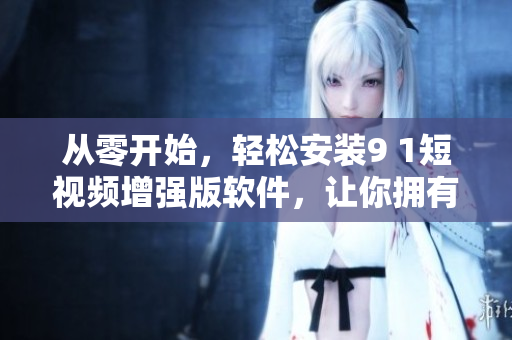 从零开始，轻松安装9 1短视频增强版软件，让你拥有更好的使用体验