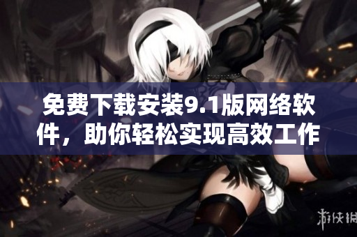 免费下载安装9.1版网络软件，助你轻松实现高效工作