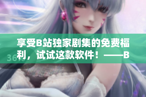 享受B站独家剧集的免费福利，试试这款软件！——B站剧免费观看神器