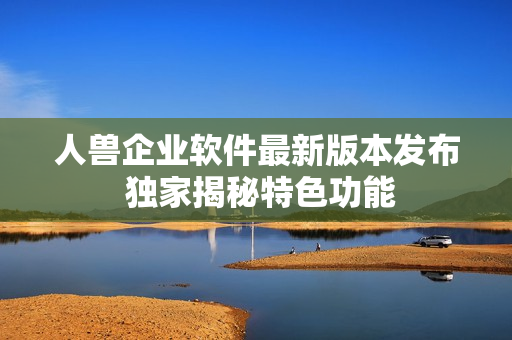 人兽企业软件最新版本发布 独家揭秘特色功能