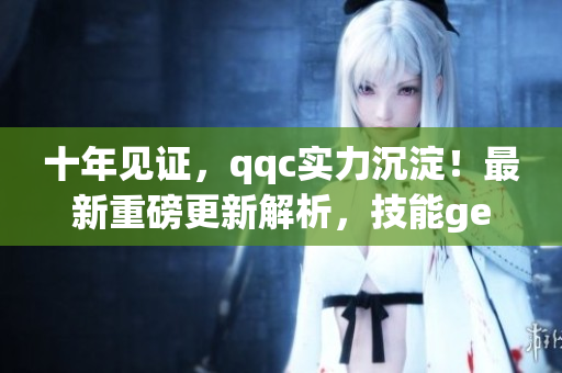 十年见证，qqc实力沉淀！最新重磅更新解析，技能get不停！