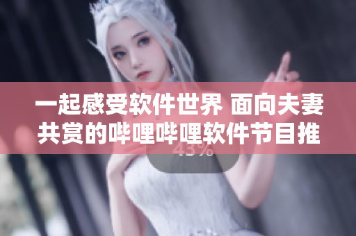 一起感受软件世界 面向夫妻共赏的哔哩哔哩软件节目推荐