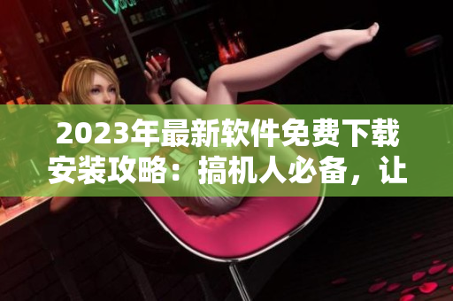 2023年最新软件免费下载安装攻略：搞机人必备，让你的电脑速度更快！