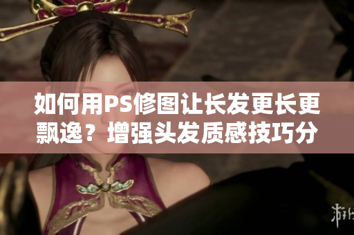 如何用PS修图让长发更长更飘逸？增强头发质感技巧分享！