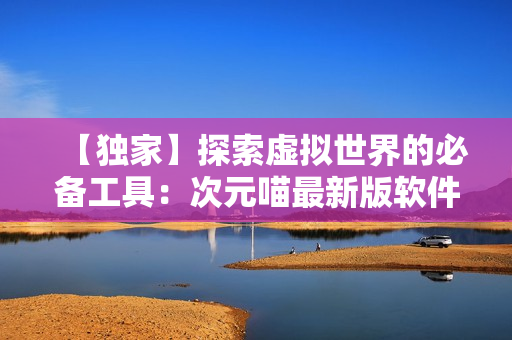【独家】探索虚拟世界的必备工具：次元喵最新版软件使用经验分享