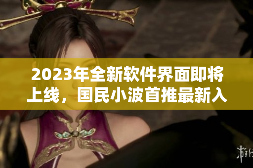 2023年全新软件界面即将上线，国民小波首推最新入口