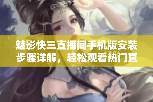 魅影快三直播间手机版安装步骤详解，轻松观看热门直播软件