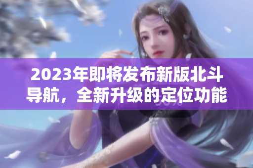 2023年即将发布新版北斗导航，全新升级的定位功能将震撼亮相！